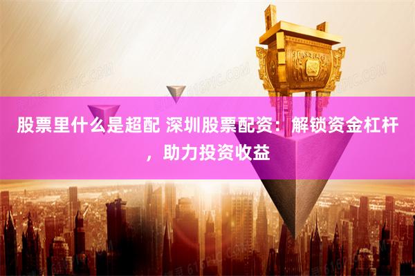 股票里什么是超配 深圳股票配资：解锁资金杠杆，助力投资收益